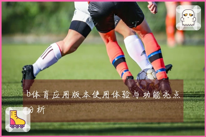b体育应用版本使用体验与功能亮点分析