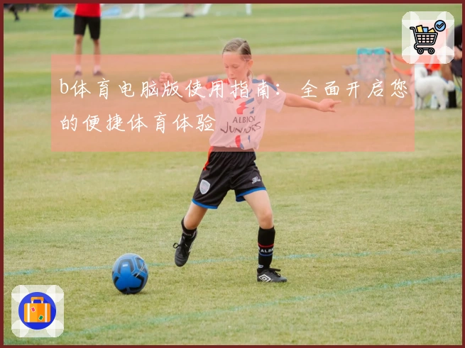 b体育电脑版使用指南：全面开启您的便捷体育体验