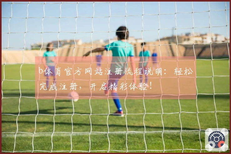 b体育官方网站注册流程说明：轻松完成注册，开启精彩体验！